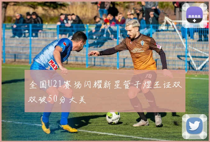 全国U21赛场闪耀新星管子煜王证双双破50分大关
