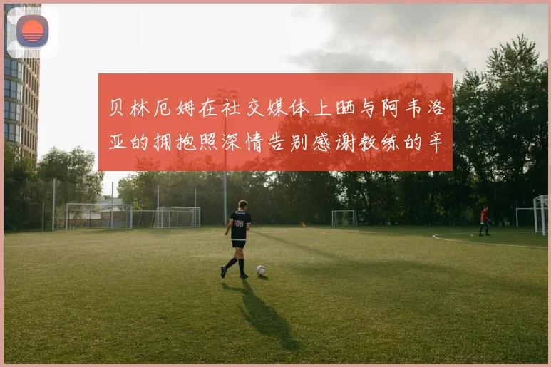 贝林厄姆在社交媒体上晒与阿韦洛亚的拥抱照深情告别感谢教练的辛勤付出