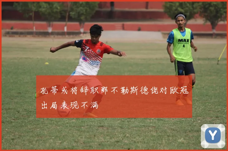 孔蒂或将辞职那不勒斯德佬对欧冠出局表现不满