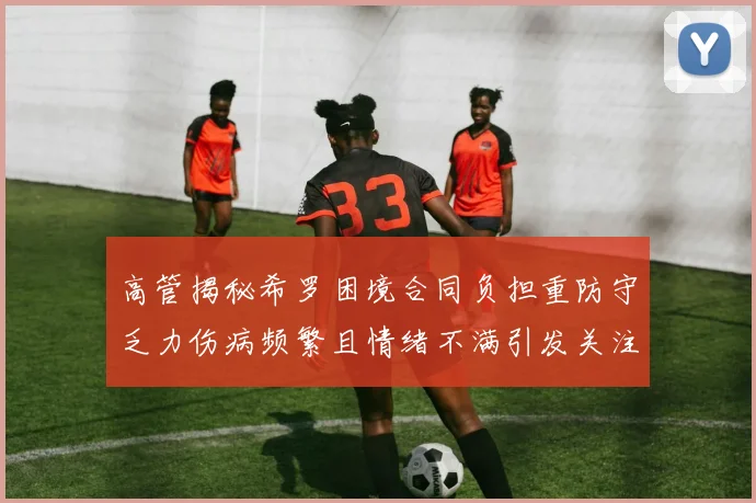 高管揭秘希罗困境合同负担重防守乏力伤病频繁且情绪不满引发关注