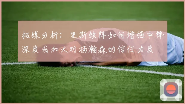 拓媒分析：里斯缺阵如何增强中锋深度或加大对杨瀚森的信任力度