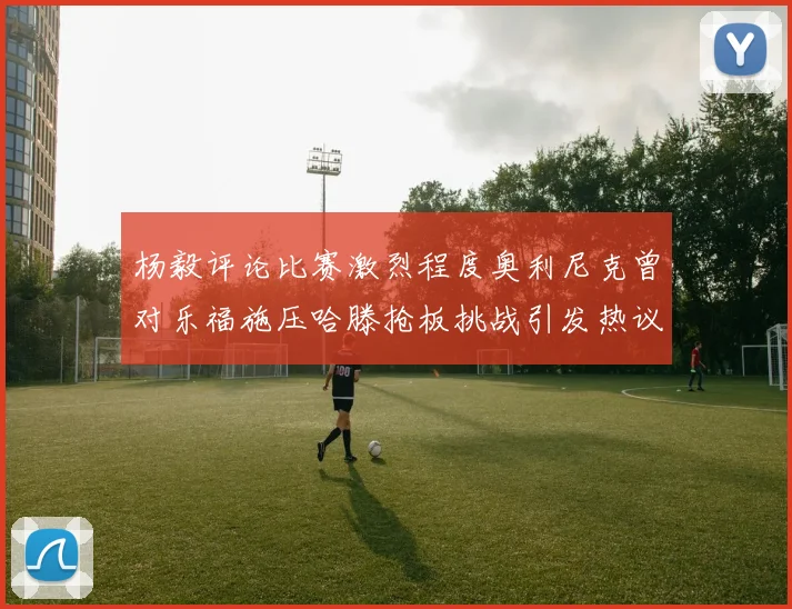 杨毅评论比赛激烈程度奥利尼克曾对乐福施压哈滕抢板挑战引发热议