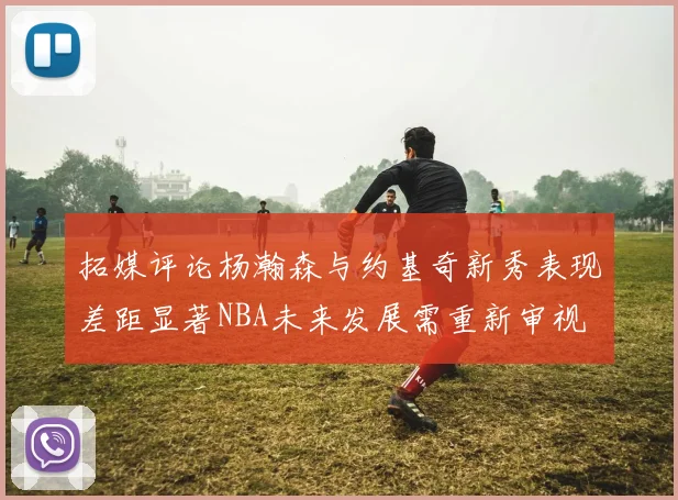 拓媒评论杨瀚森与约基奇新秀表现差距显著NBA未来发展需重新审视
