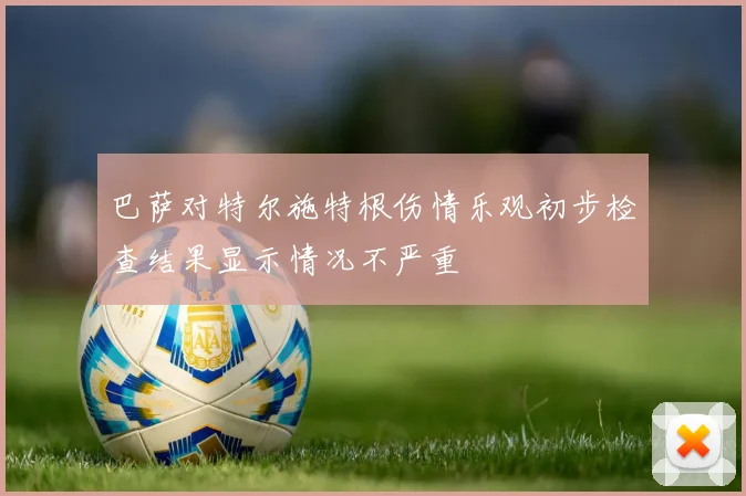 巴萨对特尔施特根伤情乐观初步检查结果显示情况不严重