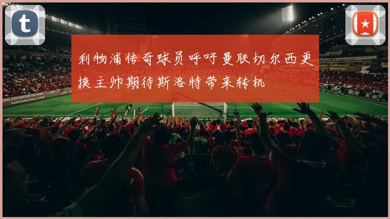 利物浦传奇球员呼吁曼联切尔西更换主帅期待斯洛特带来转机
