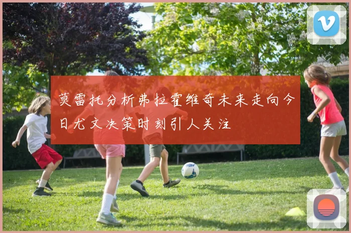 莫雷托分析弗拉霍维奇未来走向今日尤文决策时刻引人关注