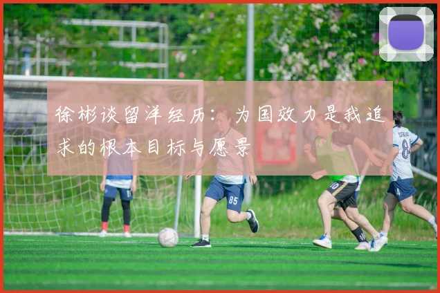 徐彬谈留洋经历：为国效力是我追求的根本目标与愿景