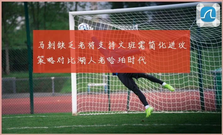 马刺缺乏老将支持文班需简化进攻策略对比湖人老哈珀时代