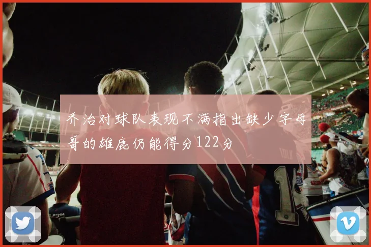 乔治对球队表现不满指出缺少字母哥的雄鹿仍能得分122分