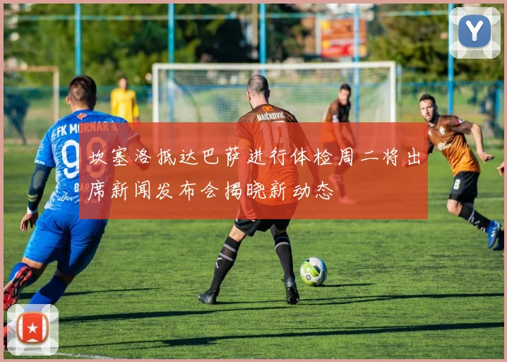 坎塞洛抵达巴萨进行体检周二将出席新闻发布会揭晓新动态