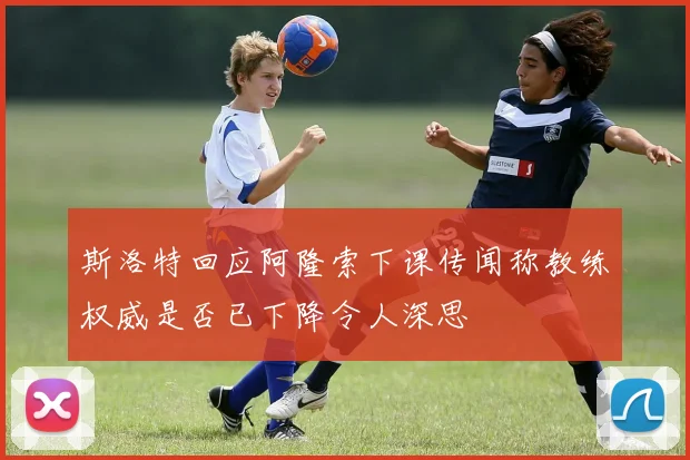 斯洛特回应阿隆索下课传闻称教练权威是否已下降令人深思