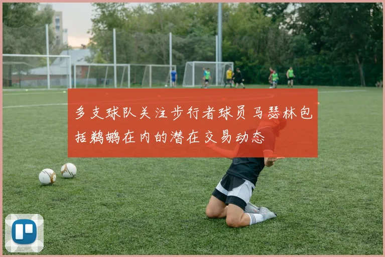 多支球队关注步行者球员马瑟林包括鹈鹕在内的潜在交易动态
